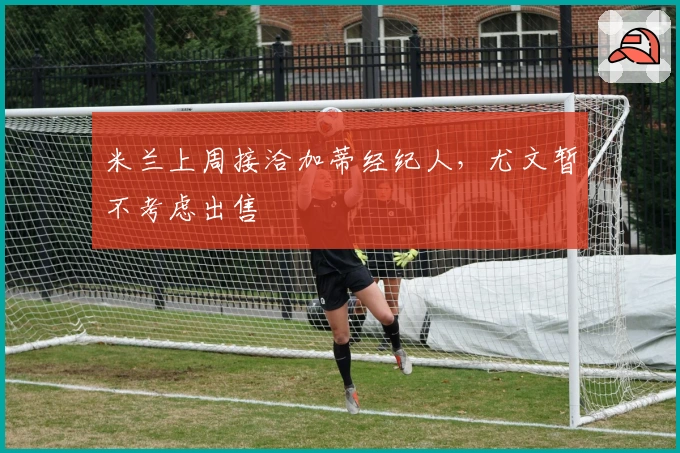 米兰上周接洽加蒂经纪人，尤文暂不考虑出售