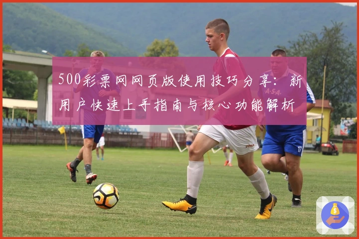 500彩票网网页版使用技巧分享:新用户快速上手指南与核心功能解析