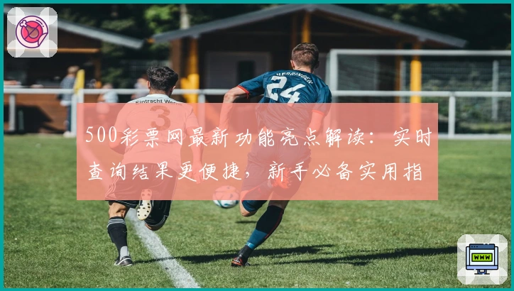 500彩票网最新功能亮点解读：实时查询结果更便捷，新手必备实用指南