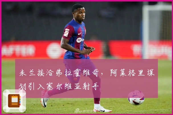 米兰接洽弗拉霍维奇，阿莱格里谋划引入塞尔维亚射手