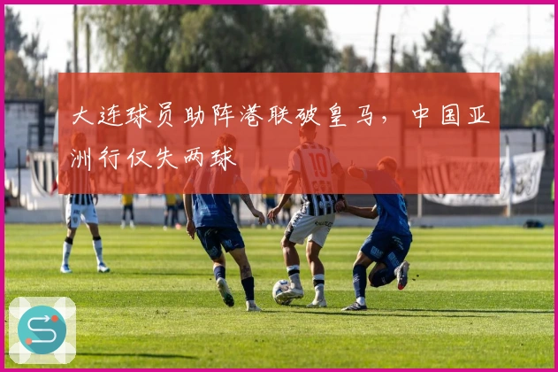 大连球员助阵港联破皇马，中国亚洲行仅失两球