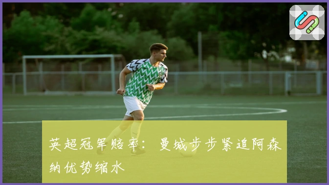 英超冠军赔率：曼城步步紧追阿森纳优势缩水
