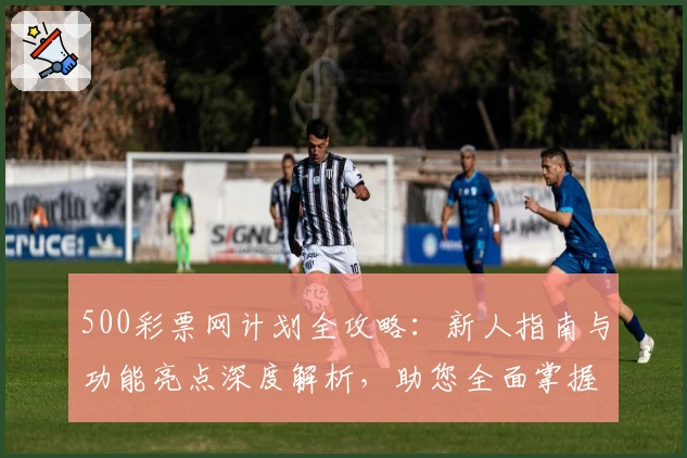 500彩票网计划全攻略:新人指南与功能亮点深度解析,助您全面掌握核心使用技巧