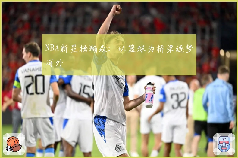 NBA新星杨瀚森：以篮球为桥梁逐梦海外