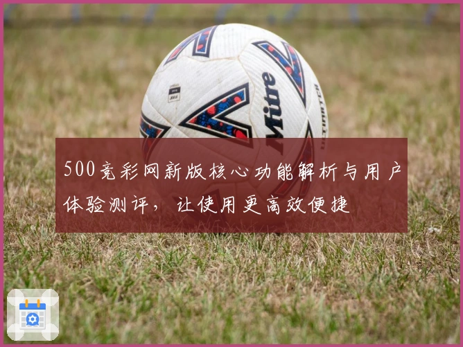 500竞彩网新版核心功能解析与用户体验测评，让使用更高效便捷