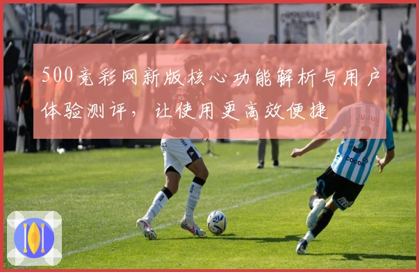 500竞彩网新版核心功能解析与用户体验测评，让使用更高效便捷