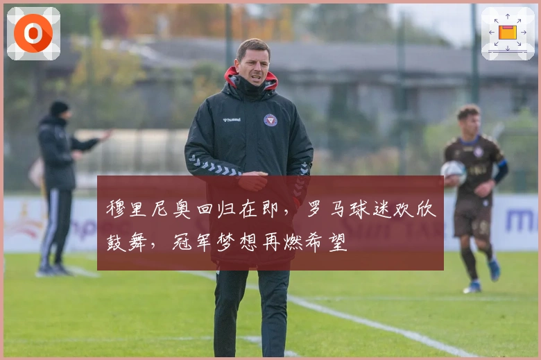 穆里尼奥回归在即，罗马球迷欢欣鼓舞，冠军梦想再燃希望