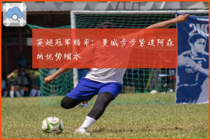 英超冠军赔率：曼城步步紧追阿森纳优势缩水