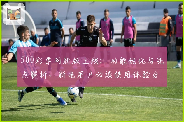 500彩票网新版上线：功能优化与亮点解析，新老用户必读使用体验分享