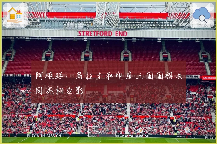 阿根廷、乌拉圭和印度三国国旗共同亮相合影