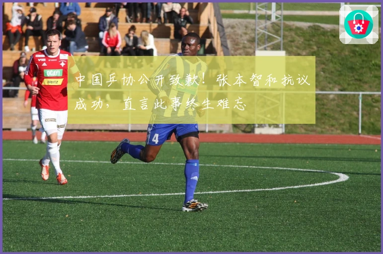 中国乒协公开致歉！张本智和抗议成功，直言此事终生难忘