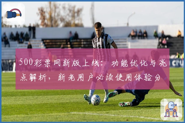 500彩票网新版上线:功能优化与亮点解析,新老用户必读使用体验分享
