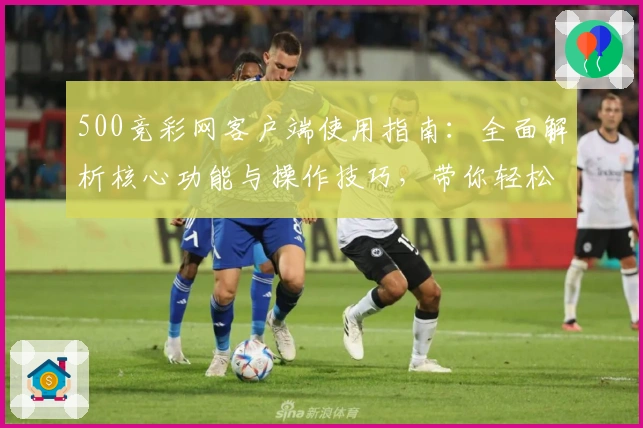 500竞彩网客户端使用指南：全面解析核心功能与操作技巧，带你轻松掌握使用体验