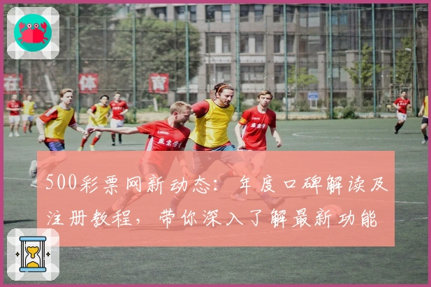 500彩票网新动态：年度口碑解读及注册教程，带你深入了解最新功能亮点