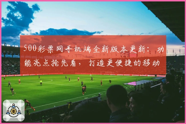 500彩票网手机端全新版本更新：功能亮点抢先看，打造更便捷的移动体验