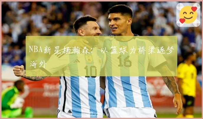 NBA新星杨瀚森：以篮球为桥梁逐梦海外